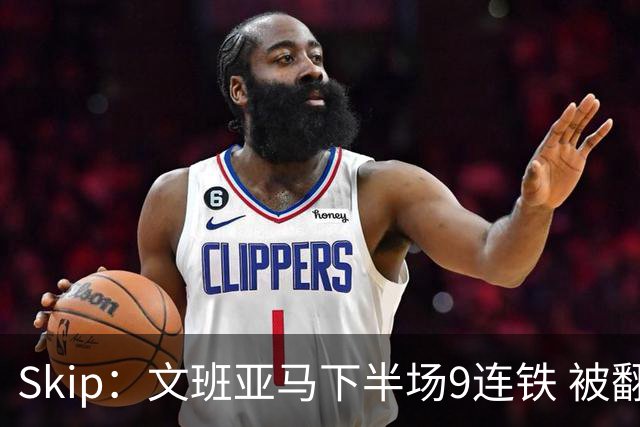 Skip：文班亚马下半场9连铁 被翻盘他也是罪魁祸首之一